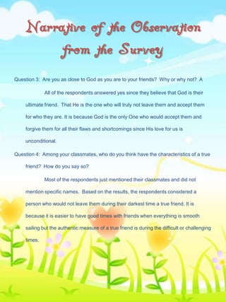 Narrative of the Observation
from the Survey
Question 3: Are you as close to God as you are to your friends? Why or why not? A
All of the respondents answered yes since they believe that God is their
ultimate friend. That He is the one who will truly not leave them and accept them
for who they are. It is because God is the only One who would accept them and
forgive them for all their flaws and shortcomings since His love for us is

unconditional.
Question 4: Among your classmates, who do you think have the characteristics of a true
friend? How do you say so?
Most of the respondents just mentioned their classmates and did not
mention specific names. Based on the results, the respondents considered a
person who would not leave them during their darkest time a true friend. It is
because it is easier to have good times with friends when everything is smooth
sailing but the authentic measure of a true friend is during the difficult or challenging
times.

 
