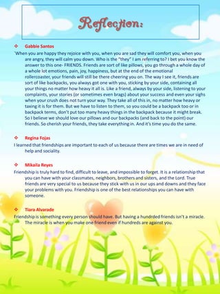 Reflection:
 Gabbie Santos
`When you are happy they rejoice with you, when you are sad they will comfort you, when you
are angry, they will calm you down. Who is the “they” I am referring to? I bet you know the
answer to this one- FRIENDS. Friends are sort of like pillows, you go through a whole day of
a whole lot emotions, pain, joy, happiness, but at the end of the emotional
rollercoaster, your friends will still be there cheering you on. The way I see it, friends are
sort of like backpacks, you always got one with you, sticking by your side, containing all
your things no matter how heavy it all is. Like a friend, always by your side, listening to your
complaints, your stories (or sometimes even brags) about your success and even your sighs
when your crush does not turn your way. They take all of this in, no matter how heavy or
taxing it is for them. But we have to listen to them, so you could be a backpack too or in
backpack terms, don’t put too many heavy things in the backpack because it might break.
So I believe we should love our pillows and our backpacks (and back to the point) our
friends. So cherish your friends, they take everything in. And it’s time you do the same.
 Regina Fojas
I learned that friendships are important to each of us because there are times we are in need of
help and sociality.
 Mikaila Reyes
Friendship is truly hard to find, difficult to leave, and impossible to forget. It is a relationship that
you can have with your classmates, neighbors, brothers and sisters, and the Lord. True
friends are very special to us because they stick with us in our ups and downs and they face
your problems with you. Friendship is one of the best relationships you can have with
someone.
 Tiara Alvarade
Friendship is something every person should have. But having a hundrded friends isn’t a miracle.
The miracle is when you make one friend even if hundreds are against you.

 