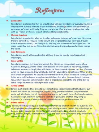 Reflection:


Jianina Chu
Friendship is a relationship that we should value with our friends in our everyday life. It is a
way we show our love and care to our friends who are always on our side to comfort us
whenever we’re sad and lonely. They are ready to sacrifice anything they have just to be
with us. Friends are honest to each other and tells secrets in life.
 Chelsea Juquiana
Friendship is important to all of us. It makes us happier. In times we’re sad, our friends are
there to comfort us. They are fun to be with and are great blessings from God. If ever I
have a friend in sadness, I am ready to do anything just to make him/her happy. And I am
ready to sacrifice just for my friend. Friendship is very strong and powerful. It can change
the world.
 Alex Bartolome
Friendship is worth a thousand smiles. Without it, our life may be colorless and not
meaningful.
 Lance Valdez
Friendship makes us feel loved and special. Our friends are the constant source of our
happiness. Everyday, we like to see them because we want to share new things/secrets.
Whenever we want to laugh, they will always be there to crack a joke or two. But of course
when we have problems, they will also be there by your side to console you. If they are the
ones who have problem, we should also be there for them. If our friends are starting a bad
habit, we should be honest enough to remind them that what they are doing is not nice.
Yes, we have quarrels sometimes but what is important is that at the end of the day, we
settle things between us and forgive each other.
 Ashley Santos
Friendship is a gift that God has given to us. Friendship is a special blessing that God gave. Our
friends will always be there to guide, support, help, protect and cheer us up whenever
we’re sad. We should cherish the moment whenever we’re with them. Our friends make us
happy and laugh. We show our love to them by forgiving one another. They bring us
happiness in our hearts when there are times of depression/problems in our life.
 Bianca Sevidal
In my opinion, friendship isn’t just a platonic relationship God established with us, but also a way
of bringing His people together. Not only does it bring us closer to God, but it also helps us
become better people. In a friendship, both people involved are affected, they both
help, comfort, forgive, and most importantly, love each other (sometimes they even do this
unconcsciously).

 