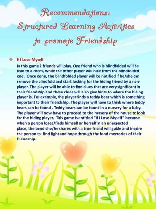 Recommendations:
Structured Learning Activities
to promote Friendship
 If I Lose Myself
In this game 2 friends will play. One friend who is blindfolded will be
lead to a room, while the other player will hide from the blindfolded
one. Once done, the blindfolded player will be notified if he/she can
remove the blindfold and start looking for the hiding friend by a nonplayer. The player will be able to find clues that are very significant in
their friendship and these clues will also give hints to where the hiding
player is. For example, the player finds a teddy bear which is something
important to their friendship. The player will have to think where teddy
bears can be found . Teddy bears can be found in a nursery for a baby.
The player will now have to proceed to the nursery of the house to look
for the hiding player. This game is entitled “If I Lose Myself” because
when a person loses/finds himself or herself in an unexpected
place, the bond she/he shares with a true friend will guide and inspire
the person to find light and hope through the fond memories of their
friendship.

 