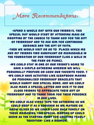 More Recommendations:
•Spend a whole day with our friend/s. This
special day would start by attending mass or
dropping by the church to thank God for the gift
of friendship and to ask Him for continuous
guidance and the gift of faith.
•Then we would visit or go to places which me
and my friends find significant or memorable in
the foundation of our friendship (like a walk in
the park or picnic).
•We could stay in one of our friend’s home to
have a simple gathering wherein we will
personally prepare or cook our favorite food. T
•We could have activities like scrapbook making
or personalized friendship bracelets that
would signify our special bond. And we could
also make a special letter and give it to our
close friends to appreciate their gift of
friendship and to thank them for their presence
in our lives.
•We could also video tape the gathering so we
could keep it as a souvenir as we mature or
grow older so we could look back fondly on
these memories. This special meeting up could
serve as the starting point for creating yearly
tradition– like a reunion.

 
