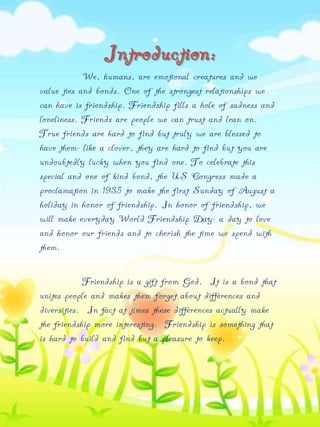 Introduction:
We, humans, are emotional creatures and we
value ties and bonds. One of the strongest relationships we
can have is friendship. Friendship fills a hole of sadness and
loneliness. Friends are people we can trust and lean on.
True friends are hard to find but truly we are blessed to
have them- like a clover, they are hard to find but you are
undoubtedly lucky when you find one. To celebrate this
special and one of kind bond, the US Congress made a
proclamation in 1935 to make the first Sunday of August a
holiday in honor of friendship. In honor of friendship, we
will make everyday World Friendship Day- a day to love
and honor our friends and to cherish the time we spend with
them.
Friendship is a gift from God. It is a bond that
unites people and makes them forget about differences and
diversities. In fact at times these differences actually make
the friendship more interesting. Friendship is something that
is hard to build and find but a pleasure to keep.

 