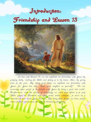 Introduction:
Friendship and Lesson 13

In line with Lesson 13, we can establish our friendship with Jesus by
praying daily, reading the Bible and taking it in by heart. Also, by giving
alms to the poor. By doing good deeds we establish our friendship with
Jesus, for Jesus has said: “Love your neighbor as yourself.” We can
encourage other people to be friends with Jesus by being a good role model.
Furthermore, with the advent of technology we could also utilize it to post
Bible quotes on Facebook and other social media websites to serve as a
reminder of how much Jesus loves us. By doing these things, we draw people
closer to God which paves the way in blossoming friendship.

 