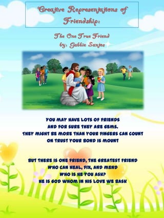 Creative Representations of
Friendship:
The One True Friend
by: Gabbie Santos

You may have lots of friends
and for sure they are gems.
They might be more than your fingers can count
on trust your bond is mount

But there is one friend, the Greatest Friend
Who can heal, fix, and mend
Who is He you ask?
He is God whom in His love we bask

 