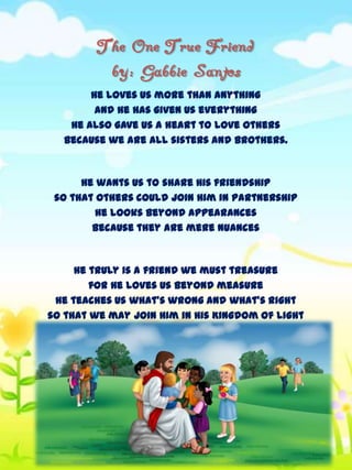 The One True Friend
by: Gabbie Santos
He loves us more than anything
and He has given us everything
He also gave us a heart to love others
because we are all sisters and brothers.

He wants us to share His friendship
so that others could join Him in partnership
He looks beyond appearances
because they are mere nuances

He truly is a friend we must treasure
for He loves us beyond measure
He teaches us what's wrong and what's right
so that we may join Him in His Kingdom of Light

 