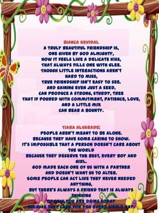 Bianca Sevidal
A truly beautiful friendship is,
One given by God Almighty,
How it feels like a delicate kiss,
That always fills one with glee.
Though little interactions aren’t
Hard to miss,
True friendship isn’t easy to see.
And gaining even just a seed,
Can produce a strong, sturdy, tree
That if poured with commitment, patience, love,
And a little mix
Can bear a bounty.
Tiara Alvarade:
People aren’t meant to be alone.
Because they have some caring to show.
It’s impossible that a person doesn’t care about
the world
Because they deserve the best, every boy and
girl.
God made each one of us with a partner
And doesn’t want us to alter.
Some people can act like they never needed
anything,
But there’s always a friend that is always
thinking
Of how you are doing today
Because they care for you every single day.

 