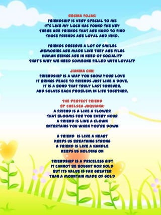 Regina Fojas:
Friendship is very special to me
It’s like my lock has found the key
There are friends that are hard to find
Those friends are loyal and kind.
Friends deserve a lot of smiles
Memories are made like they are files
Human beings are in need of sociality
That’s why we need someone filled with loyalty
Jianina Chu:
Friendship is a way you show your love
It brings peace to friends just like a dove.
It is a bond that truly last forever.
And solves each problem in life together.
The Perfect Friend
By Chelsea Juquiana:
A friend is a like a flower
That blooms for you every hour
A friend is like a clown
Entertains you when you’re down

A friend is like a heart
Keeps us breathing strong
A friend is like a handle
Keeps us holding on
Friendship is a priceless gift
It cannot be bought nor sold
But its value is far greater
Than a mountain made of gold

 