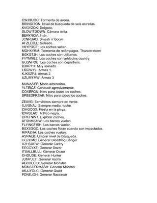 CWJXUOC: Tormenta de arena.
BRINGITON: Nivel de búsqueda de seis estrellas.
KVGYZQK: Delgado.
SLOWITDOWN: Cámara lenta.
BEKKNQV: Imán.
JCNRUAD: Smash n’ Boom
AFZLLQLL: Soleado.
VKYPQCF: Los coches saltan.
MGHXYRM: Tormenta de relámpagos. Thunderstorm
BGKGTJH: Los coches son utilitarios.
FVTMNBZ: Los coches son vehículos country.
GUSNHDE: Los coches son deportivos.
ICIKPYH: Muy soleado.
LXGIWYL: Armas 1.
KJKSZPJ: Armas 2.
UZUMYMW: Armas 3
MUNASEF: Modo adrenalina.
YLTEICZ: Conducir agresivamente.
COXEFGU: Nitro para todos los coches.
SPEEDFREAK: Nitro para todos los coches.
ZEIIVG: Semáforos siempre en verde.
XJVSNAJ: Siempre media noche.
CIKGCGX: Fiesta en la playa.
IOWDLAC: Tráfico negro.
CPKTNWT: Explotar coches.
AFSNMSMW: Los barcos vuelan.
FLYINGFISH: Los barcos vuelan.
BSXSGGC: Los coches flotan cuando son impactados.
RIPAZHA: Los coches vuelan.
ASNAEB: Limpiar nivel de búsqueda.
CQZIJMB: Generar Bloodring Banger
RZHSUEW: Generar Caddy
EEGCYXT: Generar Dozer
ITSALLBULL: Generar Dozer
OHDUDE: Generar Hunter
JUMPJET: Generar Hydra
AGBDLCID: Generar Monster
MONSTERMASH: Generar Monster
AKJJYGLC: Generar Quad
PDNEJOH: Generar Raceacar
 