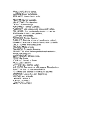 KANGAROO: Super saltos.
IAVENJQ: Super puñetazos.
AEDUWNV: Nunca hambriento.
AEZAKMI: Nunca buscado.
NINJATOWN: Canción ninja.
OFVIAC: Cielo naranja.
ALNSFMZO: Tiempo Overcast.
AJLOJYQY: Los peatones se pelean entre ellos.
BGLUAWML: Los peatones te atacan con armas.
PGGOMOY: Conducción perfecta.
LLQPFBN: Tráfico rosa.
AUIFRVQS: Tiempo lluvioso.
SJMAHPE: Reclutar a todo el mundo (con pistola).
ZSOXFSQ: Reclutar a todo el mundo (con cohetes).
GHOSTTOWN: Tráfico reducido.
IOJUFZN: Modo reyerta.
CWJXUOC: Tormenta de arena.
BRINGITON: Nivel de búsqueda de seis estrellas.
KVGYZQK: Delgado.
SLOWITDOWN: Cámara lenta.
BEKKNQV: Imán.
JCNRUAD: Smash n’ Boom
AFZLLQLL: Soleado.
VKYPQCF: Los coches saltan.
MGHXYRM: Tormenta de relámpagos. Thunderstorm
BGKGTJH: Los coches son utilitarios.
FVTMNBZ: Los coches son vehículos country.
GUSNHDE: Los coches son deportivos.
ICIKPYH: Muy soleado.
LXGIWYL: Armas 1.
KJKSZPJ: Armas 2.
UZUMYMW: Armas 3
 