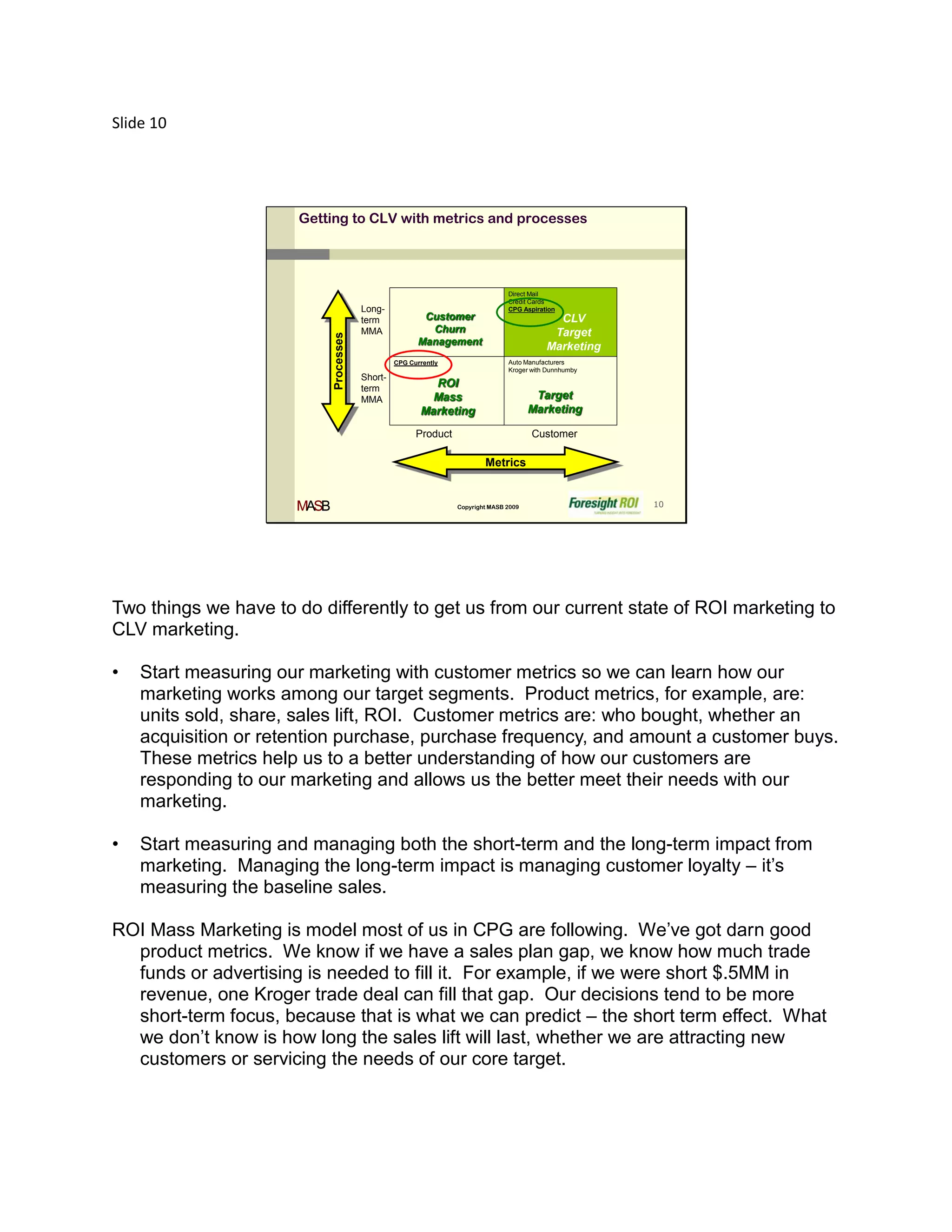 Slide 10




                      Getting to CLV with metrics and processes




                                                                                 Direct Mail
                                                                                 Credit Cards
                                         Long-                                   CPG Aspiration
                                         term             Customer                            CLV
                                         MMA               Churn                             Target
                             Processes                   Management                         Marketing
                                                  CPG Currently                  Auto Manufacturers
                                                                                 Kroger with Dunnhumby
                                         Short-
                                         term
                                                           ROI
                                         MMA               Mass                          Target
                                                         Marketing                      Marketing

                                                        Product                         Customer

                                                                          Metrics


                      MASB                                        Copyright MASB 2009                    10




Two things we have to do differently to get us from our current state of ROI marketing to
CLV marketing.

•   Start measuring our marketing with customer metrics so we can learn how our
    marketing works among our target segments. Product metrics, for example, are:
    units sold, share, sales lift, ROI. Customer metrics are: who bought, whether an
    acquisition or retention purchase, purchase frequency, and amount a customer buys.
    These metrics help us to a better understanding of how our customers are
    responding to our marketing and allows us the better meet their needs with our
    marketing.

•   Start measuring and managing both the short-term and the long-term impact from
    marketing. Managing the long-term impact is managing customer loyalty – it’s
    measuring the baseline sales.

ROI Mass Marketing is model most of us in CPG are following. We’ve got darn good
  product metrics. We know if we have a sales plan gap, we know how much trade
  funds or advertising is needed to fill it. For example, if we were short $.5MM in
  revenue, one Kroger trade deal can fill that gap. Our decisions tend to be more
  short-term focus, because that is what we can predict – the short term effect. What
  we don’t know is how long the sales lift will last, whether we are attracting new
  customers or servicing the needs of our core target.
 
