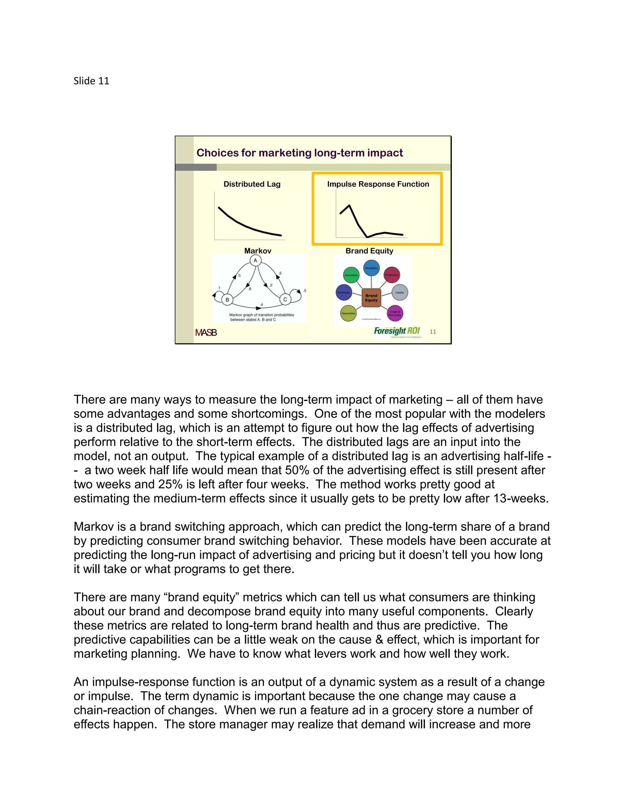 Slide 11




                       Choices for marketing long-term impact

                              Distributed Lag    Impulse Response Function




                                   Markov            Brand Equity




                       MASB                                                  11




There are many ways to measure the long-term impact of marketing – all of them have
some advantages and some shortcomings. One of the most popular with the modelers
is a distributed lag, which is an attempt to figure out how the lag effects of advertising
perform relative to the short-term effects. The distributed lags are an input into the
model, not an output. The typical example of a distributed lag is an advertising half-life -
- a two week half life would mean that 50% of the advertising effect is still present after
two weeks and 25% is left after four weeks. The method works pretty good at
estimating the medium-term effects since it usually gets to be pretty low after 13-weeks.

Markov is a brand switching approach, which can predict the long-term share of a brand
by predicting consumer brand switching behavior. These models have been accurate at
predicting the long-run impact of advertising and pricing but it doesn’t tell you how long
it will take or what programs to get there.

There are many “brand equity” metrics which can tell us what consumers are thinking
about our brand and decompose brand equity into many useful components. Clearly
these metrics are related to long-term brand health and thus are predictive. The
predictive capabilities can be a little weak on the cause & effect, which is important for
marketing planning. We have to know what levers work and how well they work.

An impulse-response function is an output of a dynamic system as a result of a change
or impulse. The term dynamic is important because the one change may cause a
chain-reaction of changes. When we run a feature ad in a grocery store a number of
effects happen. The store manager may realize that demand will increase and more
 