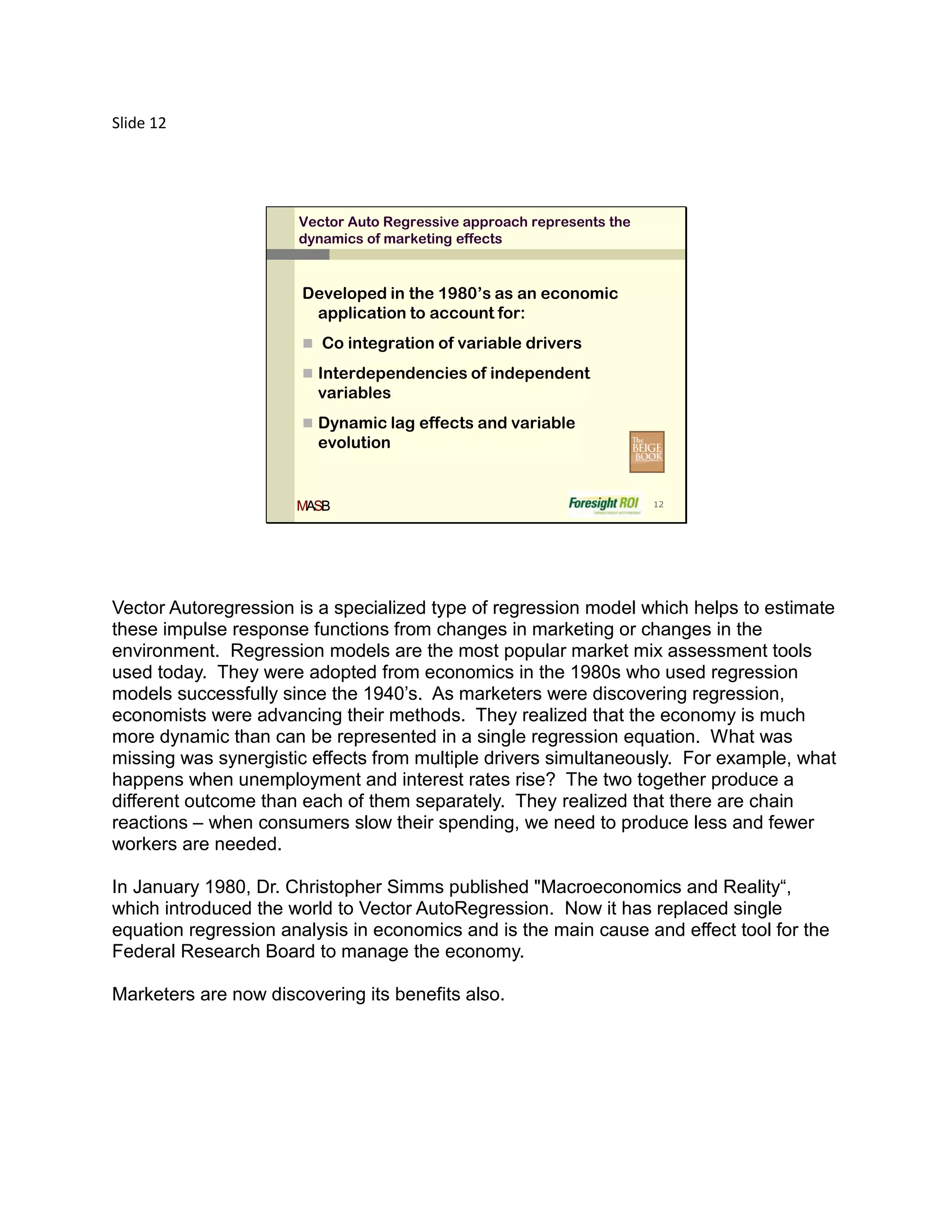 Slide 12




                      Vector Auto Regressive approach represents the
                      dynamics of marketing effects


                       Developed in the 1980’s as an economic
                        application to account for:
                        Co integration of variable drivers

                        Interdependencies of independent
                         variables
                        Dynamic lag effects and variable
                         evolution


                      MASB                                             12




Vector Autoregression is a specialized type of regression model which helps to estimate
these impulse response functions from changes in marketing or changes in the
environment. Regression models are the most popular market mix assessment tools
used today. They were adopted from economics in the 1980s who used regression
models successfully since the 1940’s. As marketers were discovering regression,
economists were advancing their methods. They realized that the economy is much
more dynamic than can be represented in a single regression equation. What was
missing was synergistic effects from multiple drivers simultaneously. For example, what
happens when unemployment and interest rates rise? The two together produce a
different outcome than each of them separately. They realized that there are chain
reactions – when consumers slow their spending, we need to produce less and fewer
workers are needed.

In January 1980, Dr. Christopher Simms published "Macroeconomics and Reality“,
which introduced the world to Vector AutoRegression. Now it has replaced single
equation regression analysis in economics and is the main cause and effect tool for the
Federal Research Board to manage the economy.

Marketers are now discovering its benefits also.
 