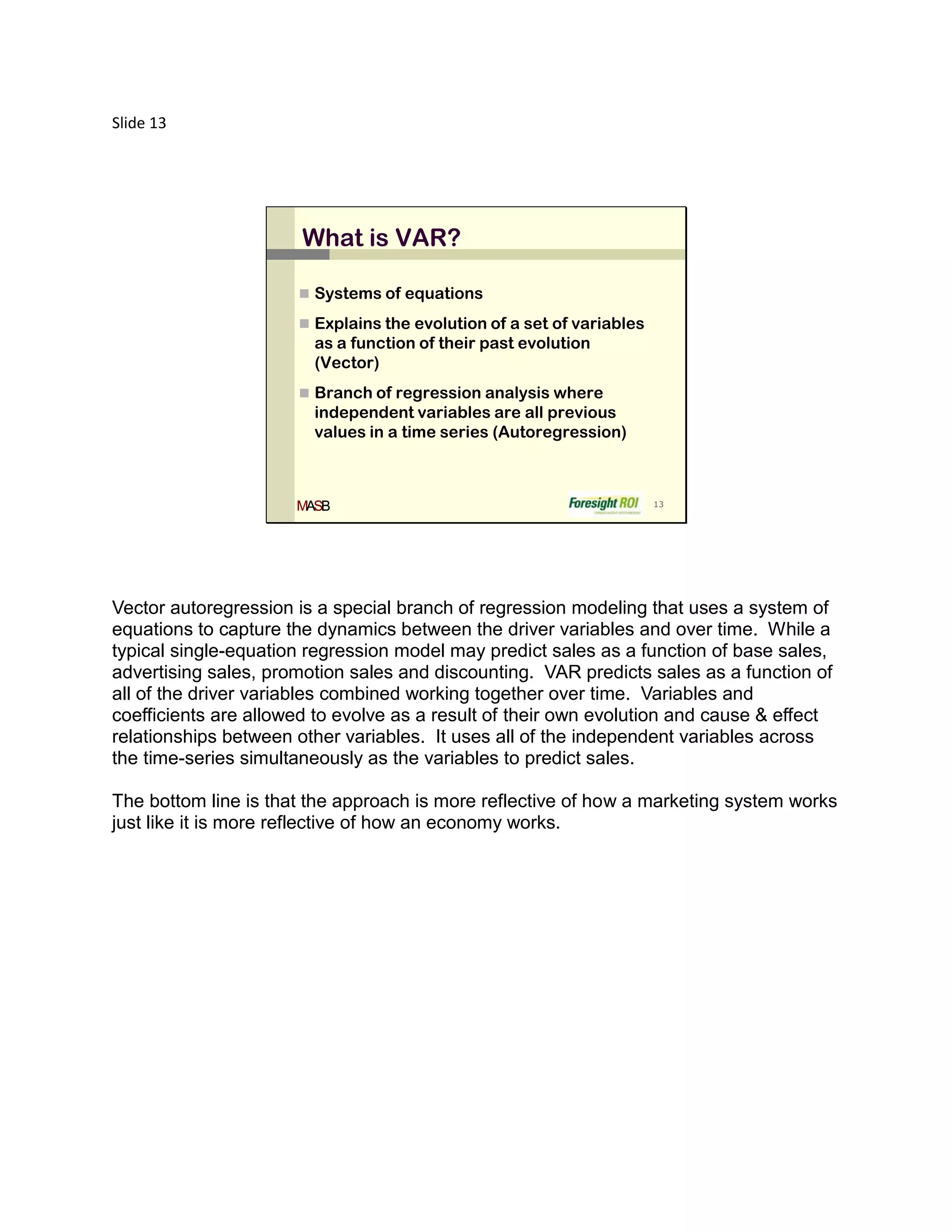 Slide 13




                       What is VAR?

                       Systems of equations

                       Explains the evolution of a set of variables
                        as a function of their past evolution
                        (Vector)
                       Branch of regression analysis where
                        independent variables are all previous
                        values in a time series (Autoregression)



                      MASB                                             13




Vector autoregression is a special branch of regression modeling that uses a system of
equations to capture the dynamics between the driver variables and over time. While a
typical single-equation regression model may predict sales as a function of base sales,
advertising sales, promotion sales and discounting. VAR predicts sales as a function of
all of the driver variables combined working together over time. Variables and
coefficients are allowed to evolve as a result of their own evolution and cause & effect
relationships between other variables. It uses all of the independent variables across
the time-series simultaneously as the variables to predict sales.

The bottom line is that the approach is more reflective of how a marketing system works
just like it is more reflective of how an economy works.
 