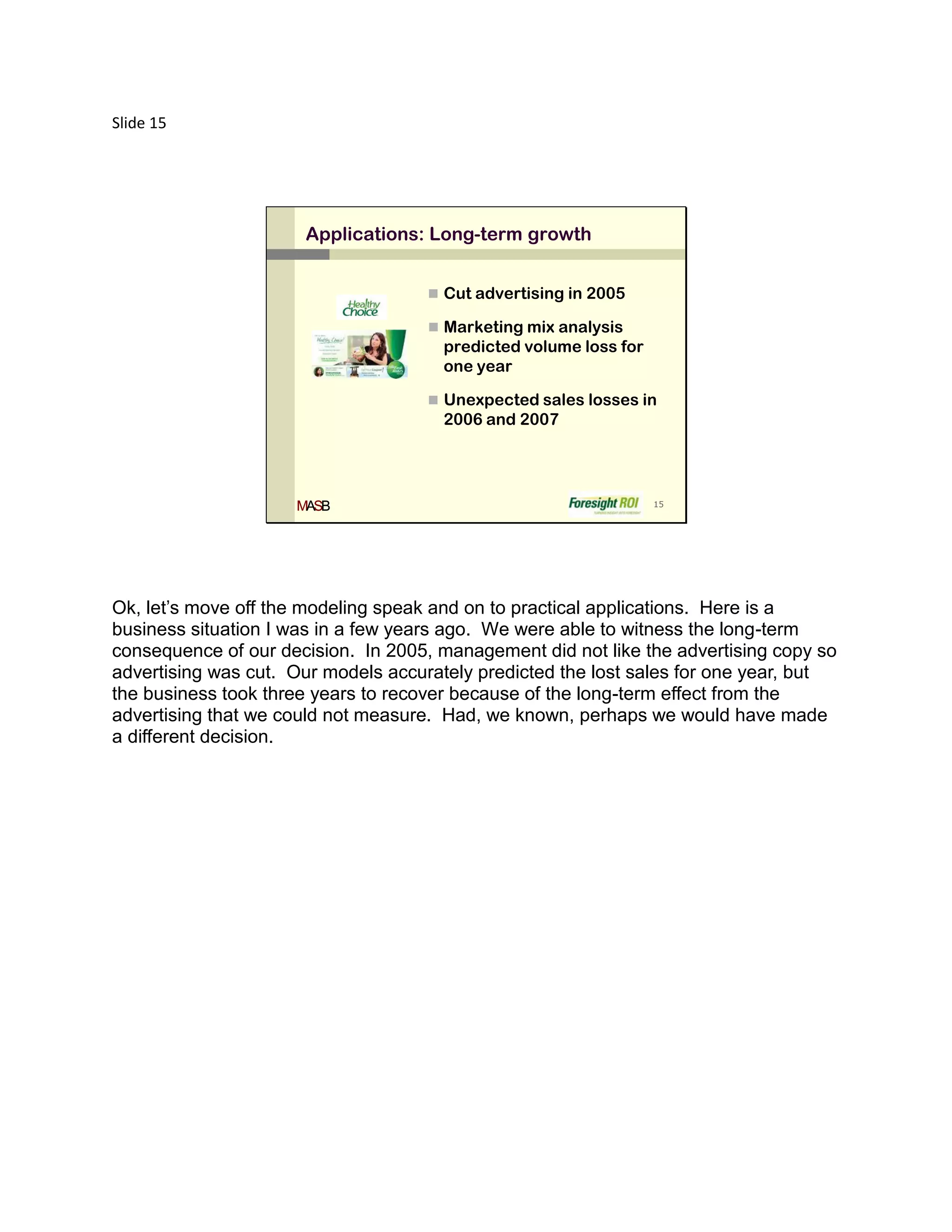 Slide 15




                      Applications: Long-term growth


                                      Cut advertising in 2005

                                      Marketing mix analysis
                                      predicted volume loss for
                                      one year

                                      Unexpected sales losses in
                                      2006 and 2007




                     MASB                                         15




Ok, let’s move off the modeling speak and on to practical applications. Here is a
business situation I was in a few years ago. We were able to witness the long-term
consequence of our decision. In 2005, management did not like the advertising copy so
advertising was cut. Our models accurately predicted the lost sales for one year, but
the business took three years to recover because of the long-term effect from the
advertising that we could not measure. Had, we known, perhaps we would have made
a different decision.
 