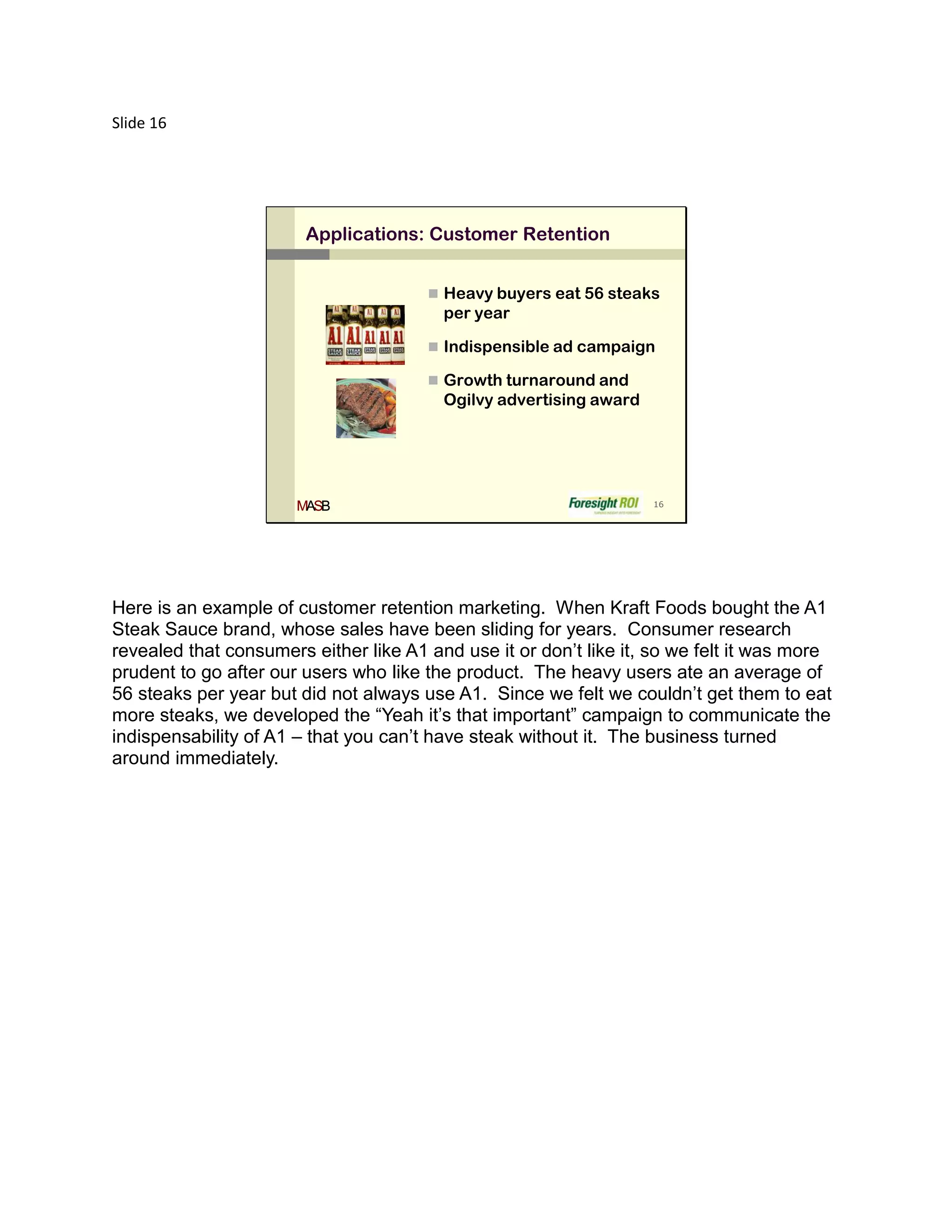 Slide 16




                        Applications: Customer Retention


                                        Heavy buyers eat 56 steaks
                                         per year

                                        Indispensible ad campaign

                                        Growth turnaround and
                                         Ogilvy advertising award




                       MASB                                         16




Here is an example of customer retention marketing. When Kraft Foods bought the A1
Steak Sauce brand, whose sales have been sliding for years. Consumer research
revealed that consumers either like A1 and use it or don’t like it, so we felt it was more
prudent to go after our users who like the product. The heavy users ate an average of
56 steaks per year but did not always use A1. Since we felt we couldn’t get them to eat
more steaks, we developed the “Yeah it’s that important” campaign to communicate the
indispensability of A1 – that you can’t have steak without it. The business turned
around immediately.
 
