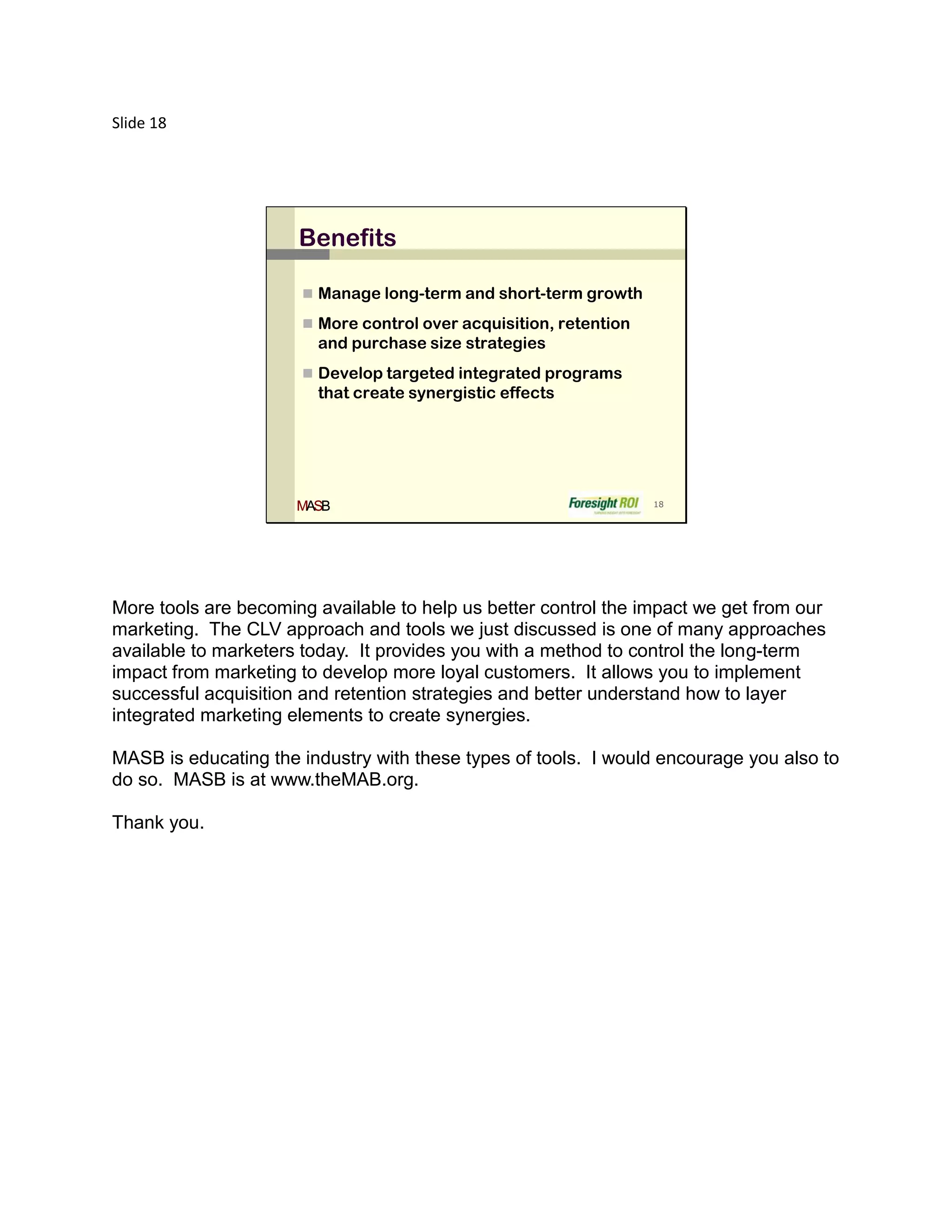 Slide 18




                      Benefits

                       Manage long-term and short-term growth

                       More control over acquisition, retention
                        and purchase size strategies
                       Develop targeted integrated programs
                        that create synergistic effects




                      MASB                                         18




More tools are becoming available to help us better control the impact we get from our
marketing. The CLV approach and tools we just discussed is one of many approaches
available to marketers today. It provides you with a method to control the long-term
impact from marketing to develop more loyal customers. It allows you to implement
successful acquisition and retention strategies and better understand how to layer
integrated marketing elements to create synergies.

MASB is educating the industry with these types of tools. I would encourage you also to
do so. MASB is at www.theMAB.org.

Thank you.
 