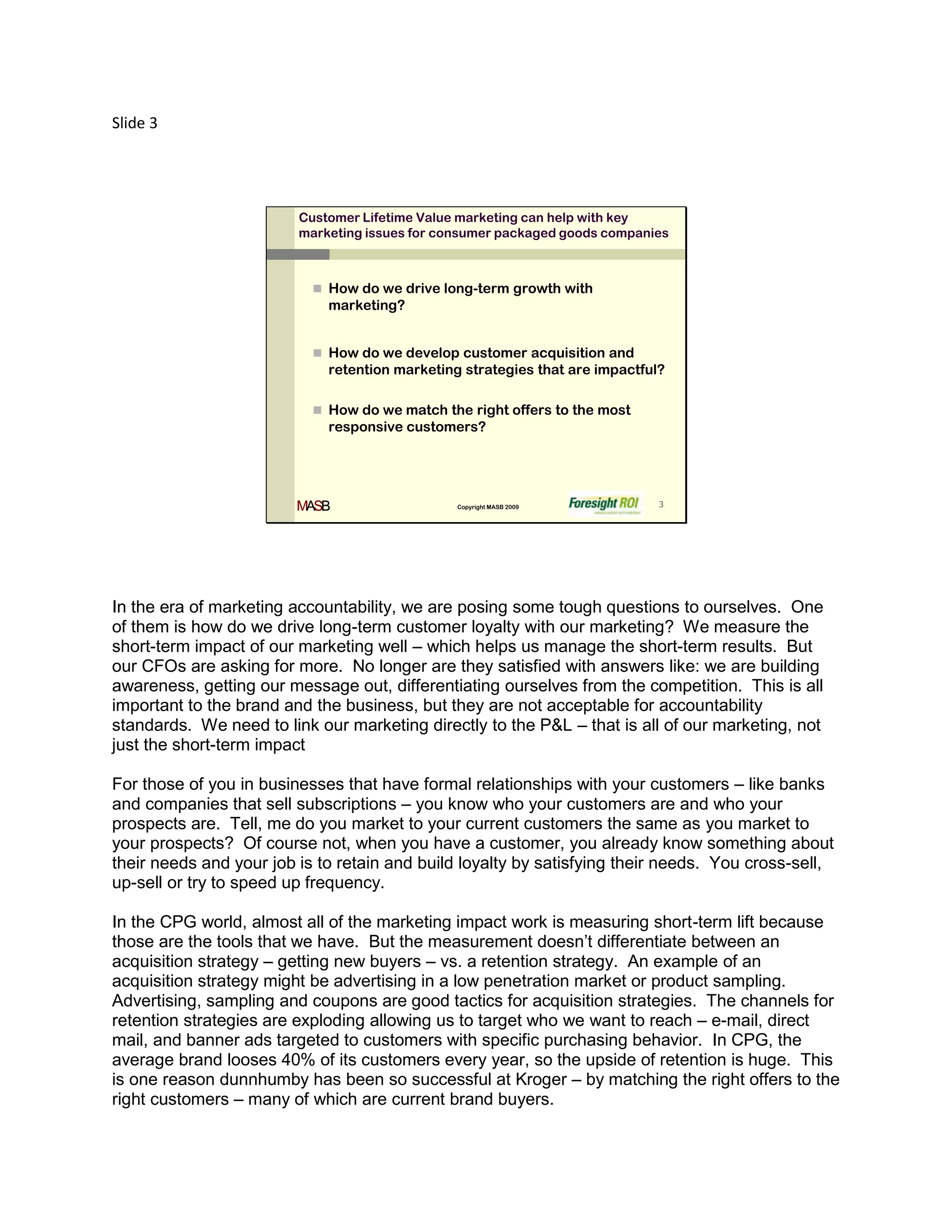 Slide 3




                         Customer Lifetime Value marketing can help with key
                         marketing issues for consumer packaged goods companies



                            How do we drive long-term growth with
                             marketing?


                            How do we develop customer acquisition and
                             retention marketing strategies that are impactful?

                            How do we match the right offers to the most
                             responsive customers?




                         MASB                   Copyright MASB 2009           3




In the era of marketing accountability, we are posing some tough questions to ourselves. One
of them is how do we drive long-term customer loyalty with our marketing? We measure the
short-term impact of our marketing well – which helps us manage the short-term results. But
our CFOs are asking for more. No longer are they satisfied with answers like: we are building
awareness, getting our message out, differentiating ourselves from the competition. This is all
important to the brand and the business, but they are not acceptable for accountability
standards. We need to link our marketing directly to the P&L – that is all of our marketing, not
just the short-term impact

For those of you in businesses that have formal relationships with your customers – like banks
and companies that sell subscriptions – you know who your customers are and who your
prospects are. Tell, me do you market to your current customers the same as you market to
your prospects? Of course not, when you have a customer, you already know something about
their needs and your job is to retain and build loyalty by satisfying their needs. You cross-sell,
up-sell or try to speed up frequency.

In the CPG world, almost all of the marketing impact work is measuring short-term lift because
those are the tools that we have. But the measurement doesn’t differentiate between an
acquisition strategy – getting new buyers – vs. a retention strategy. An example of an
acquisition strategy might be advertising in a low penetration market or product sampling.
Advertising, sampling and coupons are good tactics for acquisition strategies. The channels for
retention strategies are exploding allowing us to target who we want to reach – e-mail, direct
mail, and banner ads targeted to customers with specific purchasing behavior. In CPG, the
average brand looses 40% of its customers every year, so the upside of retention is huge. This
is one reason dunnhumby has been so successful at Kroger – by matching the right offers to the
right customers – many of which are current brand buyers.
 