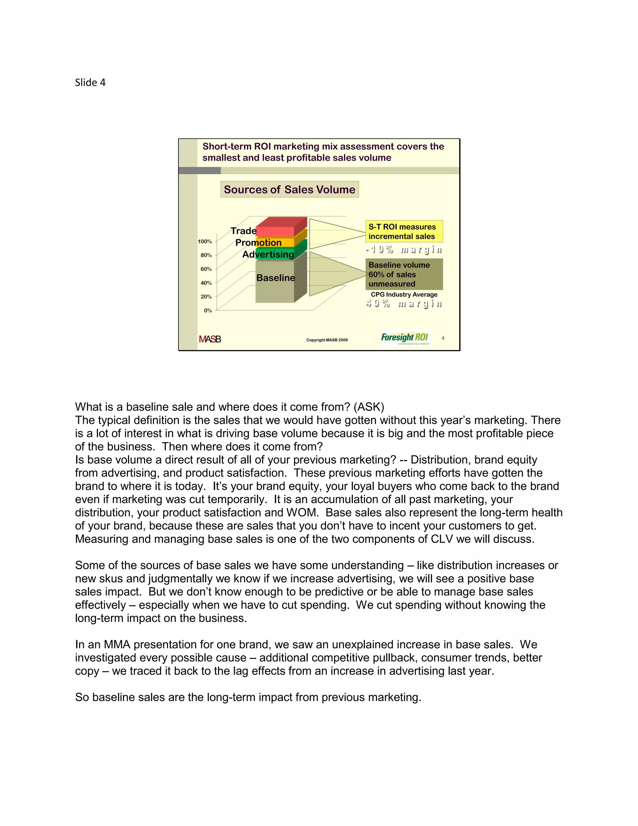 Slide 4




                         Short-term ROI marketing mix assessment covers the
                         smallest and least profitable sales volume


                                Sources of Sales Volume


                                                                       S-T ROI measures
                                 Trade
                                                                       incremental sales
                                  Promotion
                                   Advertising
                                                                       Baseline volume
                                                                       60% of sales
                                      Baseline
                                                                       unmeasured
                                                                       CPG Industry Average




                         MASB                    Copyright MASB 2009                          4




What is a baseline sale and where does it come from? (ASK)
The typical definition is the sales that we would have gotten without this year’s marketing. There
is a lot of interest in what is driving base volume because it is big and the most profitable piece
of the business. Then where does it come from?
Is base volume a direct result of all of your previous marketing? -- Distribution, brand equity
from advertising, and product satisfaction. These previous marketing efforts have gotten the
brand to where it is today. It’s your brand equity, your loyal buyers who come back to the brand
even if marketing was cut temporarily. It is an accumulation of all past marketing, your
distribution, your product satisfaction and WOM. Base sales also represent the long-term health
of your brand, because these are sales that you don’t have to incent your customers to get.
Measuring and managing base sales is one of the two components of CLV we will discuss.

Some of the sources of base sales we have some understanding – like distribution increases or
new skus and judgmentally we know if we increase advertising, we will see a positive base
sales impact. But we don’t know enough to be predictive or be able to manage base sales
effectively – especially when we have to cut spending. We cut spending without knowing the
long-term impact on the business.

In an MMA presentation for one brand, we saw an unexplained increase in base sales. We
investigated every possible cause – additional competitive pullback, consumer trends, better
copy – we traced it back to the lag effects from an increase in advertising last year.

So baseline sales are the long-term impact from previous marketing.
 