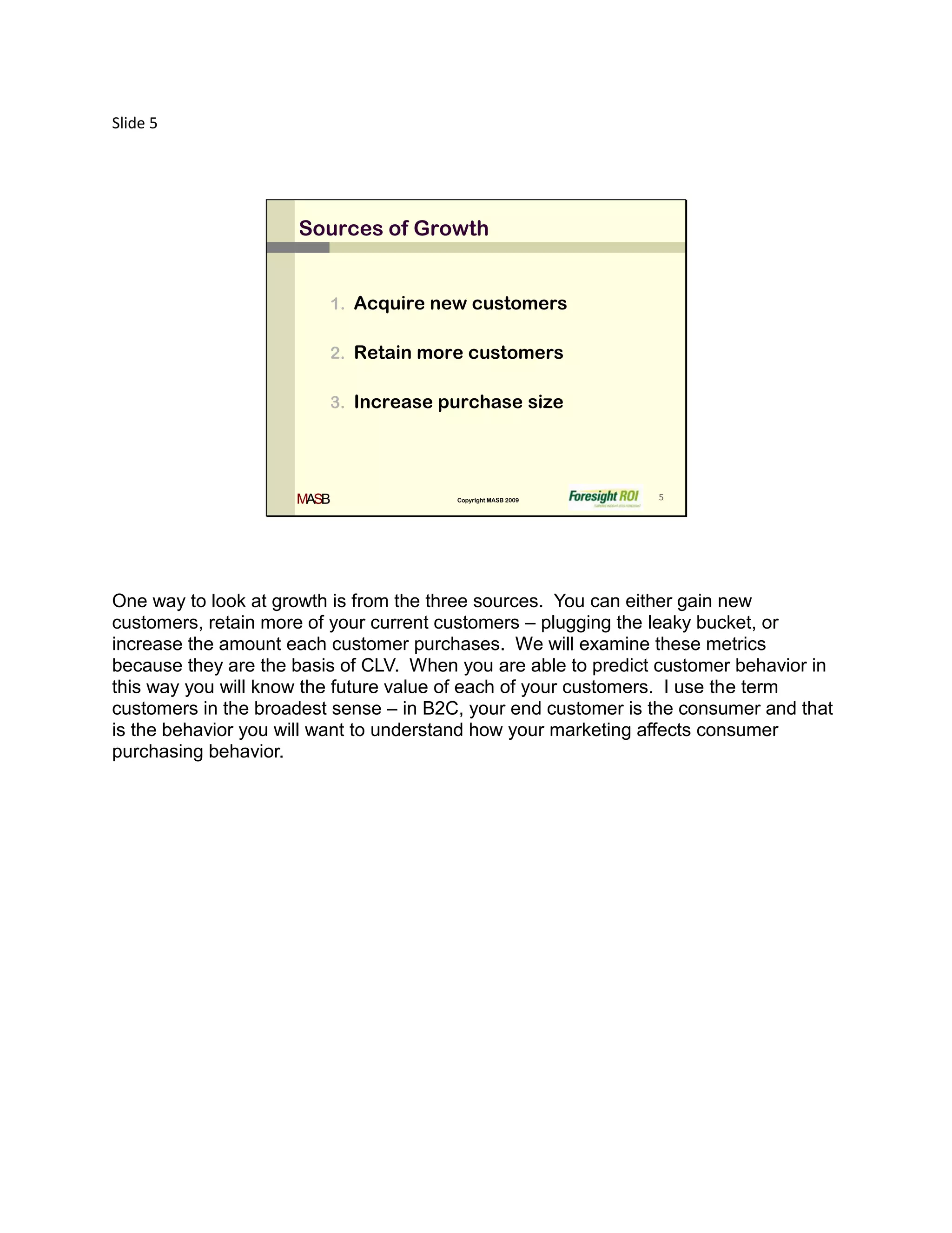 Slide 5




                     Sources of Growth


                         1. Acquire new customers

                         2. Retain more customers

                         3. Increase purchase size




                     MASB               Copyright MASB 2009    5




One way to look at growth is from the three sources. You can either gain new
customers, retain more of your current customers – plugging the leaky bucket, or
increase the amount each customer purchases. We will examine these metrics
because they are the basis of CLV. When you are able to predict customer behavior in
this way you will know the future value of each of your customers. I use the term
customers in the broadest sense – in B2C, your end customer is the consumer and that
is the behavior you will want to understand how your marketing affects consumer
purchasing behavior.
 