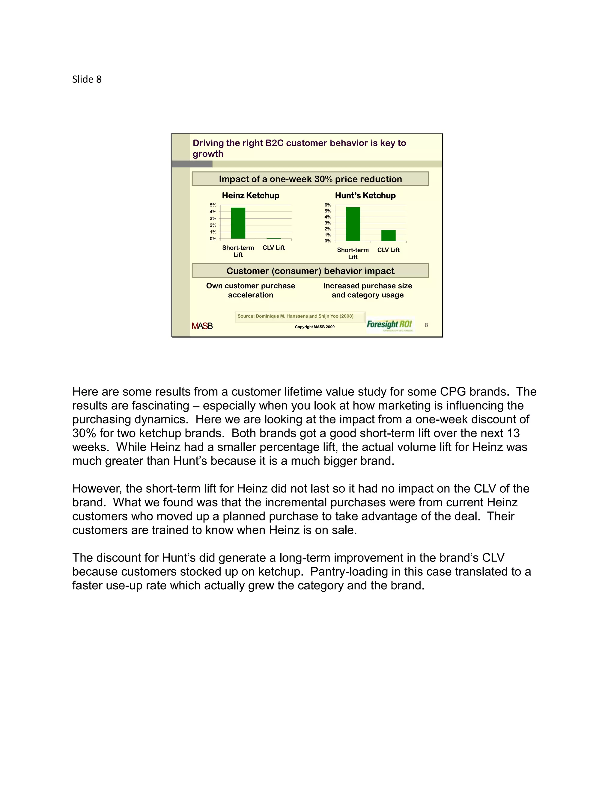 Slide 8




                       Driving the right B2C customer behavior is key to
                       growth

                               Impact of a one-week 30% price reduction
                               Heinz Ketchup                                     Hunt’s Ketchup
                          5%                                             6%
                          4%                                             5%
                          3%                                             4%
                          2%                                             3%
                                                                         2%
                          1%
                                                                         1%
                          0%                                             0%
                               Short-term    CLV Lift                            Short-term   CLV Lift
                                  Lift                                              Lift

                                Customer (consumer) behavior impact
                          Own customer purchase                         Increased purchase size
                               acceleration                               and category usage

                                   Source: Dominique M. Hanssens and Shijn Yoo (2008)

                       MASB                                Copyright MASB 2009                           8




Here are some results from a customer lifetime value study for some CPG brands. The
results are fascinating – especially when you look at how marketing is influencing the
purchasing dynamics. Here we are looking at the impact from a one-week discount of
30% for two ketchup brands. Both brands got a good short-term lift over the next 13
weeks. While Heinz had a smaller percentage lift, the actual volume lift for Heinz was
much greater than Hunt’s because it is a much bigger brand.

However, the short-term lift for Heinz did not last so it had no impact on the CLV of the
brand. What we found was that the incremental purchases were from current Heinz
customers who moved up a planned purchase to take advantage of the deal. Their
customers are trained to know when Heinz is on sale.

The discount for Hunt’s did generate a long-term improvement in the brand’s CLV
because customers stocked up on ketchup. Pantry-loading in this case translated to a
faster use-up rate which actually grew the category and the brand.
 