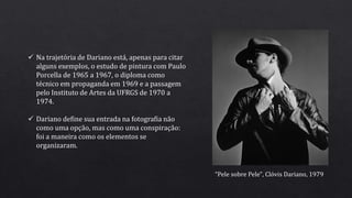  Na trajetória de Dariano está, apenas para citar
alguns exemplos, o estudo de pintura com Paulo
Porcella de 1965 a 1967, o diploma como
técnico em propaganda em 1969 e a passagem
pelo Instituto de Artes da UFRGS de 1970 a
1974.
 Dariano define sua entrada na fotografia não
como uma opção, mas como uma conspiração:
foi a maneira como os elementos se
organizaram.
“Pele sobre Pele", Clóvis Dariano, 1979
 