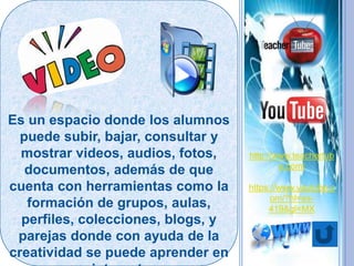Es un espacio donde los alumnos
puede subir, bajar, consultar y
mostrar videos, audios, fotos,
documentos, además de que
cuenta con herramientas como la
formación de grupos, aulas,
perfiles, colecciones, blogs, y
parejas donde con ayuda de la
creatividad se puede aprender en
http://www.teachertub
e.com/
https://www.youtube.c
om/?hl=es-
419&gl=MX
 