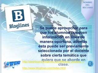 NOMBRE
DEL
RECURSO
Se puede aprovechar para
que los alumnos busquen
información en línea de
manera oportuna, además
ésta puede ser previamente
seleccionada por el docente
sobre cierta temática que
quiera que se aborde en
clase.
http://dashboard.bloglines.com/#Nueva_pestana_1
http://www.bloglines.com/index.html
 
