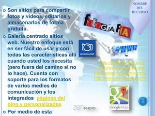  Son sitios para compartir
fotos y videos, editarlos y
almacenarlos de forma
gratuita.
 Galería centrado sitios
web. Nuestro enfoque está
en ser fácil de usar y con
todas las características allí
cuando usted los necesita
(pero fuera del camino si no
lo hace). Cuenta con
soporte para los formatos
de varios medios de
comunicación y los
integrados páginas del
blog y personalizados
 Por medio de esta
NOMBRE
DEL
RECURSO
http://photobucket.com/
http://www.zenphoto.org/
http://www.panoramio.com/
http://www.panoramio.com/
 