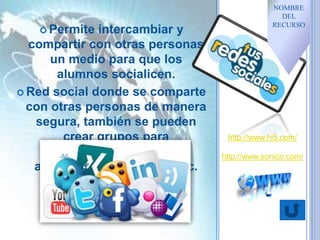  Permite intercambiar y
compartir con otras personas
un medio para que los
alumnos socialicen.
 Red social donde se comparte
con otras personas de manera
segura, también se pueden
crear grupos para
intercambiar opiniones,
archivos, fotos, música etc.
http://www.hi5.com/
http://www.sonico.com/
NOMBRE
DEL
RECURSO
 