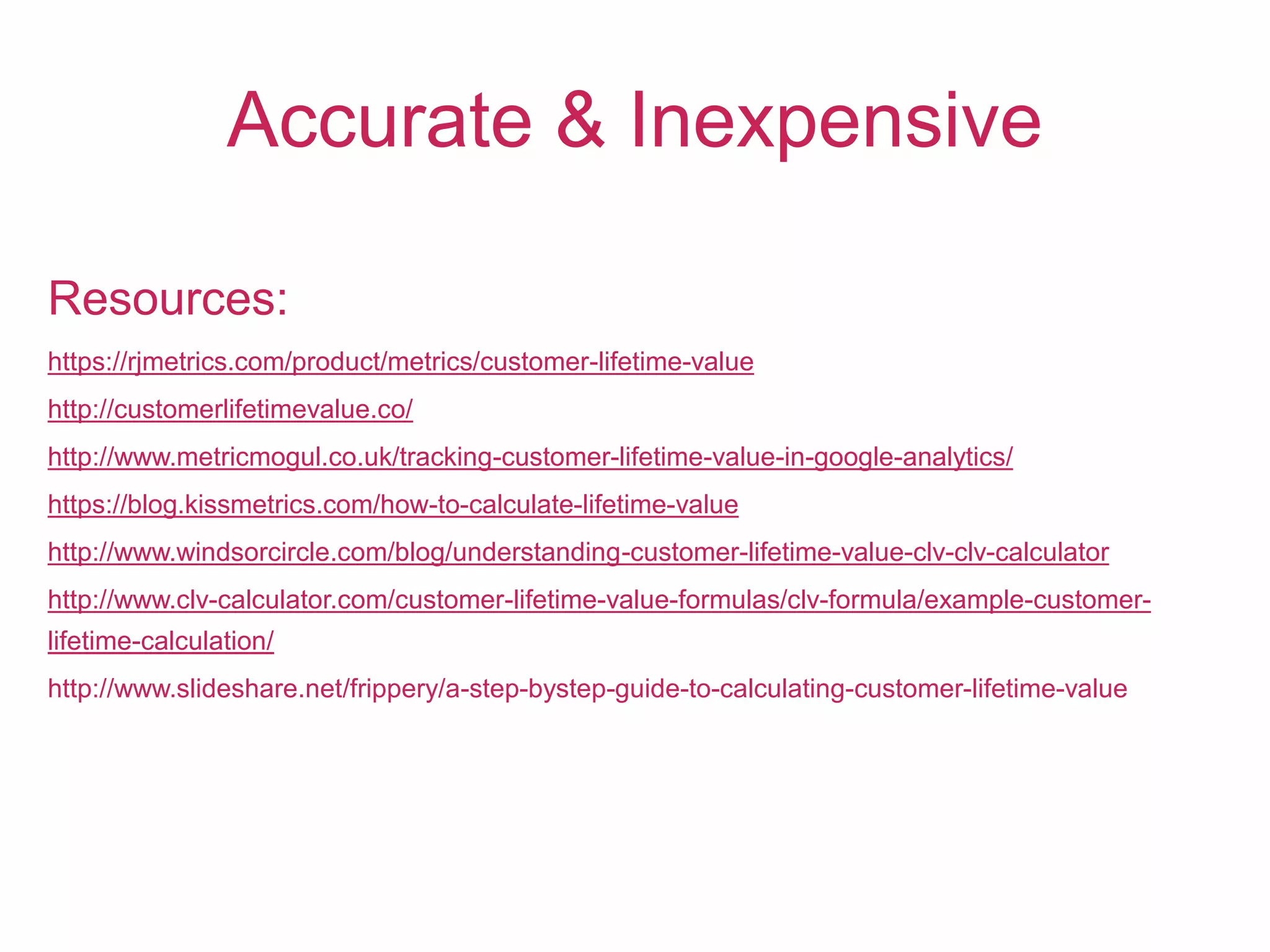 Accurate & Inexpensive
Resources:
https://rjmetrics.com/product/metrics/customer-lifetime-value
http://customerlifetimevalue.co/
http://www.metricmogul.co.uk/tracking-customer-lifetime-value-in-google-analytics/
https://blog.kissmetrics.com/how-to-calculate-lifetime-value
http://www.windsorcircle.com/blog/understanding-customer-lifetime-value-clv-clv-calculator
http://www.clv-calculator.com/customer-lifetime-value-formulas/clv-formula/example-customer-
lifetime-calculation/
http://www.slideshare.net/frippery/a-step-bystep-guide-to-calculating-customer-lifetime-value
 