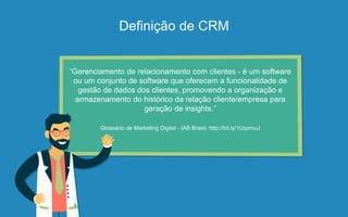 Definição de CRM
“Gerenciamento de relacionamento com clientes - é um software
ou um conjunto de software que oferecem a funcionalidade de
gestão de dados dos clientes, promovendo a organização e
armazenamento do histórico da relação cliente/empresa para
geração de insights.”
Glossário de Marketing Digital - IAB Brasil, http://bit.ly/1UqzmuJ
 