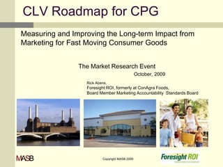 CLV Roadmap for CPG Measuring and Improving the Long-term Impact from Marketing for Fast Moving Consumer Goods The Market Research Event     October, 2009 	Rick Abens,	 	Foresight ROI, formerly at ConAgra Foods, 	Board Member Marketing Accountability  Standards Board 1 