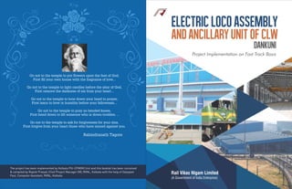 ElectricLocoAssembly
andAncillaryUnitofCLW
Dankuni
Project Implementation on Fast Track Basis
Rail Vikas Nigam Limited
(A Government of India Enterprise)
Go not to the temple to put ﬂowers upon the feet of God,
First ﬁll your own house with the fragrance of love...
Go not to the temple to light candles before the altar of God,
First remove the darkness of sin from your heart...
Go not to the temple to bow down your head in prayer,
First learn to bow in humility before your fellowmen...
Go not to the temple to pray on bended knees,
First bend down to lift someone who is down-trodden. ..
Go not to the temple to ask for forgiveness for your sins,
First forgive from your heart those who have sinned against you.
Rabindranath Tagore
The project has been implemented by Kolkata PIU-CPM(M) Unit and this booklet has been conceived
& compiled by Rajesh Prasad, Chief Project Manager (M), RVNL, Kolkata with the help of Satyajeet
Paul, Computer Assistant, RVNL, Kolkata.
 