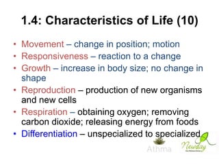 1.4: Characteristics of Life (10)
• Movement – change in position; motion
• Responsiveness – reaction to a change
• Growth – increase in body size; no change in
shape
• Reproduction – production of new organisms
and new cells
• Respiration – obtaining oxygen; removing
carbon dioxide; releasing energy from foods
• Differentiation – unspecialized to specialized

 