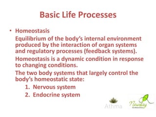 Basic Life Processes
• Homeostasis
Equilibrium of the body’s internal environment
produced by the interaction of organ systems
and regulatory processes (feedback systems).
Homeostasis is a dynamic condition in response
to changing conditions.
The two body systems that largely control the
body’s homeostatic state:
1. Nervous system
2. Endocrine system

 