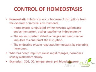 CONTROL OF HOMEOSTASIS
• Homeostatic imbalances occur because of disruptions from
the external or internal environments.
– Homeostasis is regulated by the nervous system and
endocrine system, acting together or independently.
– The nervous system detects changes and sends nerve
impulses to counteract the disruption.
– The endocrine system regulates homeostasis by secreting
hormones.
• Whereas nerve impulses cause rapid changes, hormones
usually work more slowly.
• Examples: CO2, O2, temperature, pH, blood pressure, …

 