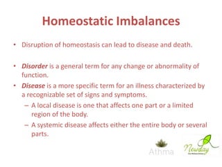 Homeostatic Imbalances
• Disruption of homeostasis can lead to disease and death.
• Disorder is a general term for any change or abnormality of
function.
• Disease is a more specific term for an illness characterized by
a recognizable set of signs and symptoms.
– A local disease is one that affects one part or a limited
region of the body.
– A systemic disease affects either the entire body or several
parts.

 
