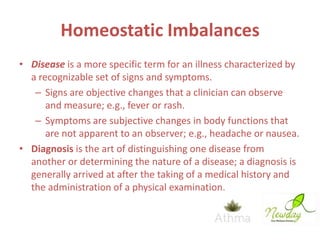 Homeostatic Imbalances
• Disease is a more specific term for an illness characterized by
a recognizable set of signs and symptoms.
– Signs are objective changes that a clinician can observe
and measure; e.g., fever or rash.
– Symptoms are subjective changes in body functions that
are not apparent to an observer; e.g., headache or nausea.
• Diagnosis is the art of distinguishing one disease from
another or determining the nature of a disease; a diagnosis is
generally arrived at after the taking of a medical history and
the administration of a physical examination.

 