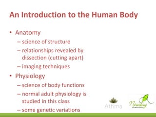An Introduction to the Human Body
• Anatomy
– science of structure
– relationships revealed by
dissection (cutting apart)
– imaging techniques

• Physiology
– science of body functions
– normal adult physiology is
studied in this class
– some genetic variations

 
