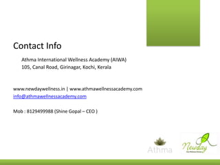 Contact Info
Athma International Wellness Academy (AIWA)
105, Canal Road, Girinagar, Kochi, Kerala

www.newdaywellness.in | www.athmawellnessacademy.com
info@athmawellnessacademy.com
Mob : 8129499988 (Shine Gopal – CEO )

 