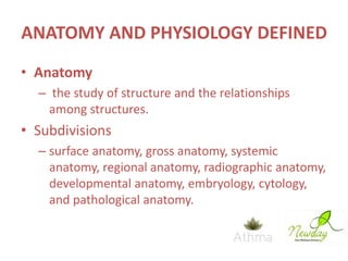 ANATOMY AND PHYSIOLOGY DEFINED
• Anatomy
– the study of structure and the relationships
among structures.

• Subdivisions
– surface anatomy, gross anatomy, systemic
anatomy, regional anatomy, radiographic anatomy,
developmental anatomy, embryology, cytology,
and pathological anatomy.

 