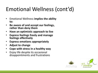 Emotional Wellness (cont’d)
• Emotional Wellness implies the ability
to:
• Be aware of and accept our feelings,
rather than deny them
• Have an optimistic approach to live
• Express feelings freely and manage
feelings effectively
• Express emotions appropriately
• Adjust to change
• Cope with stress in a healthy way
• Enjoy life despite its occasional
disappointments and frustrations

 