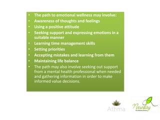 •
•
•
•
•
•
•
•
•

The path to emotional wellness may involve:
Awareness of thoughts and feelings
Using a positive attitude
Seeking support and expressing emotions in a
suitable manner
Learning time management skills
Setting priorities
Accepting mistakes and learning from them
Maintaining life balance
The path may also involve seeking out support
from a mental health professional when needed
and gathering information in order to make
informed value decisions.

 