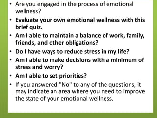 • Are you engaged in the process of emotional
wellness?
• Evaluate your own emotional wellness with this
brief quiz.
• Am I able to maintain a balance of work, family,
friends, and other obligations?
• Do I have ways to reduce stress in my life?
• Am I able to make decisions with a minimum of
stress and worry?
• Am I able to set priorities?
• If you answered "No" to any of the questions, it
may indicate an area where you need to improve
the state of your emotional wellness.

 