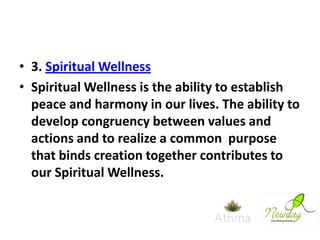• 3. Spiritual Wellness
• Spiritual Wellness is the ability to establish
peace and harmony in our lives. The ability to
develop congruency between values and
actions and to realize a common purpose
that binds creation together contributes to
our Spiritual Wellness.

 