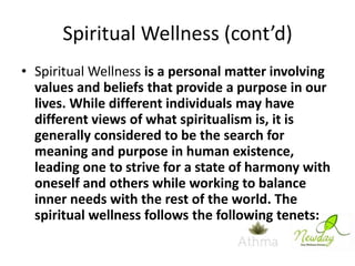 Spiritual Wellness (cont’d)
• Spiritual Wellness is a personal matter involving
values and beliefs that provide a purpose in our
lives. While different individuals may have
different views of what spiritualism is, it is
generally considered to be the search for
meaning and purpose in human existence,
leading one to strive for a state of harmony with
oneself and others while working to balance
inner needs with the rest of the world. The
spiritual wellness follows the following tenets:

 