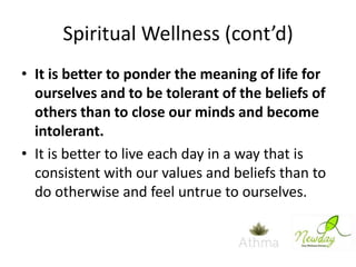 Spiritual Wellness (cont’d)
• It is better to ponder the meaning of life for
ourselves and to be tolerant of the beliefs of
others than to close our minds and become
intolerant.
• It is better to live each day in a way that is
consistent with our values and beliefs than to
do otherwise and feel untrue to ourselves.

 