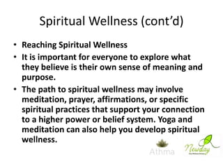 Spiritual Wellness (cont’d)
• Reaching Spiritual Wellness
• It is important for everyone to explore what
they believe is their own sense of meaning and
purpose.
• The path to spiritual wellness may involve
meditation, prayer, affirmations, or specific
spiritual practices that support your connection
to a higher power or belief system. Yoga and
meditation can also help you develop spiritual
wellness.

 