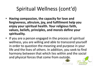 Spiritual Wellness (cont’d)
• Having compassion, the capacity for love and
forgiveness, altruism, joy, and fulfillment help you
enjoy your spiritual health. Your religious faith,
values, beliefs, principles, and morals define your
spirituality.
• If you are a person engaged in the process of spiritual
wellness, you are willing and able to transcend yourself
in order to question the meaning and purpose in your
life and the lives of others. In addition, you seek to find
harmony between that which lies within and the social
and physical forces that come from outside.

 
