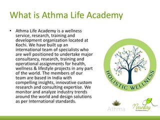 What is Athma Life Academy
• Athma Life Academy is a wellness
service, research, training and
development organization located at
Kochi. We have built up an
international team of specialists who
are well positioned to undertake major
consultancy, research, training and
operational assignments for health,
wellness & lifestyle projects in any part
of the world. The members of our
team are based in India with
compelling insights, innovative custom
research and consulting expertise. We
monitor and analyze industry trends
around the world and design solutions
as per International standards.

 